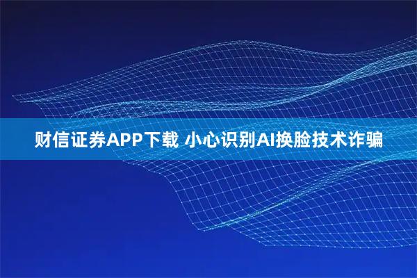 财信证券APP下载 小心识别AI换脸技术诈骗