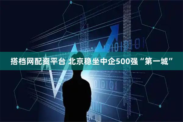 搭档网配资平台 北京稳坐中企500强“第一城”