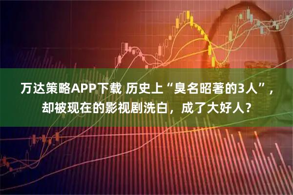 万达策略APP下载 历史上“臭名昭著的3人”，却被现在的影视剧洗白，成了大好人？