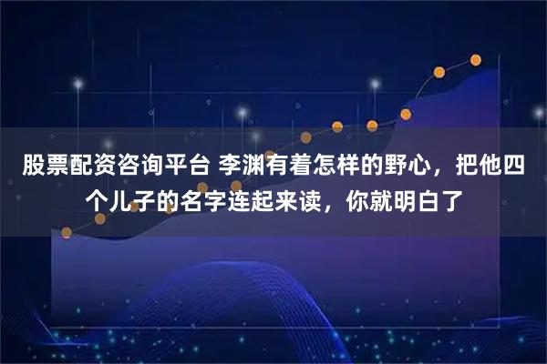 股票配资咨询平台 李渊有着怎样的野心，把他四个儿子的名字连起来读，你就明白了