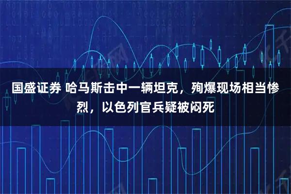 国盛证券 哈马斯击中一辆坦克，殉爆现场相当惨烈，以色列官兵疑被闷死