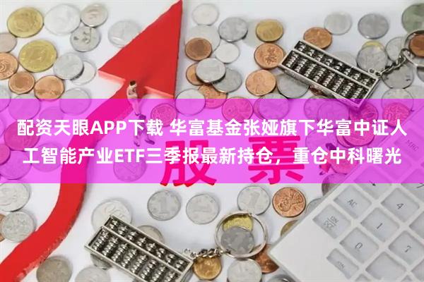 配资天眼APP下载 华富基金张娅旗下华富中证人工智能产业ETF三季报最新持仓，重仓中科曙光