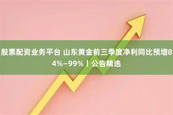 股票配资业务平台 山东黄金前三季度净利同比预增84%—99%丨公告精选