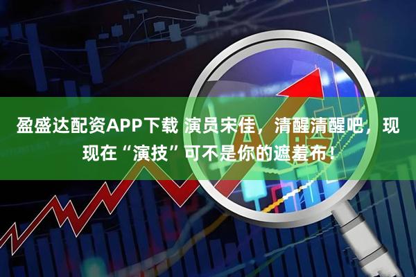 盈盛达配资APP下载 演员宋佳，清醒清醒吧，现现在“演技”可不是你的遮羞布！