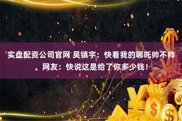 实盘配资公司官网 吴镇宇：快看我的哪吒帅不帅。网友：快说这是给了你多少钱！
