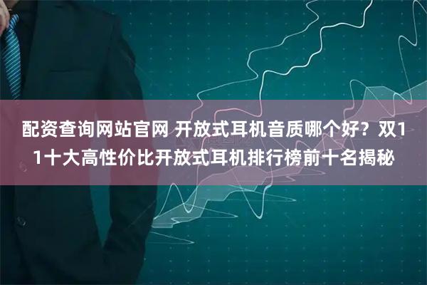 配资查询网站官网 开放式耳机音质哪个好？双11十大高性价比开放式耳机排行榜前十名揭秘