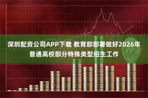 深圳配资公司APP下载 教育部部署做好2026年普通高校部分特殊类型招生工作