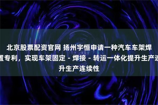 北京股票配资官网 扬州宇恒申请一种汽车车架焊接装置专利，实现车架固定－焊接－转运一体化提升生产连续性