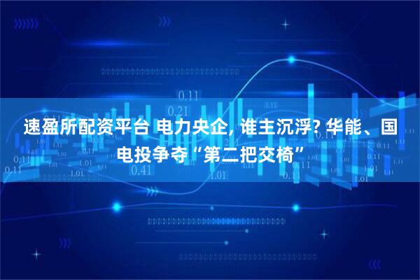 速盈所配资平台 电力央企, 谁主沉浮? 华能、国电投争夺“第二把交椅”