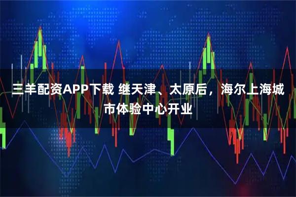 三羊配资APP下载 继天津、太原后，海尔上海城市体验中心开业