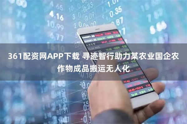 361配资网APP下载 寻迹智行助力某农业国企农作物成品搬运无人化