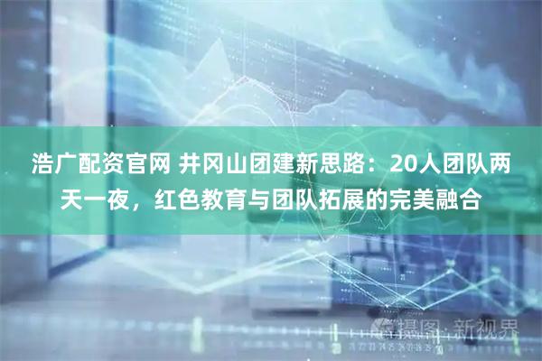 浩广配资官网 井冈山团建新思路：20人团队两天一夜，红色教育与团队拓展的完美融合