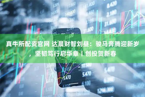 真牛所配资官网 达晨财智刘昼：骏马奔腾迎新岁，坚韧笃行启华章丨创投贺新春