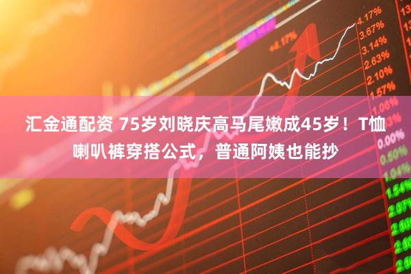 汇金通配资 75岁刘晓庆高马尾嫩成45岁！T恤喇叭裤穿搭公式，普通阿姨也能抄
