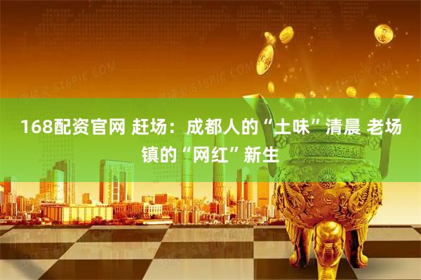 168配资官网 赶场：成都人的“土味”清晨 老场镇的“网红”新生
