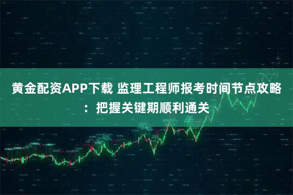 黄金配资APP下载 监理工程师报考时间节点攻略：把握关键期顺利通关
