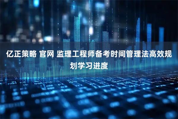 亿正策略 官网 监理工程师备考时间管理法高效规划学习进度